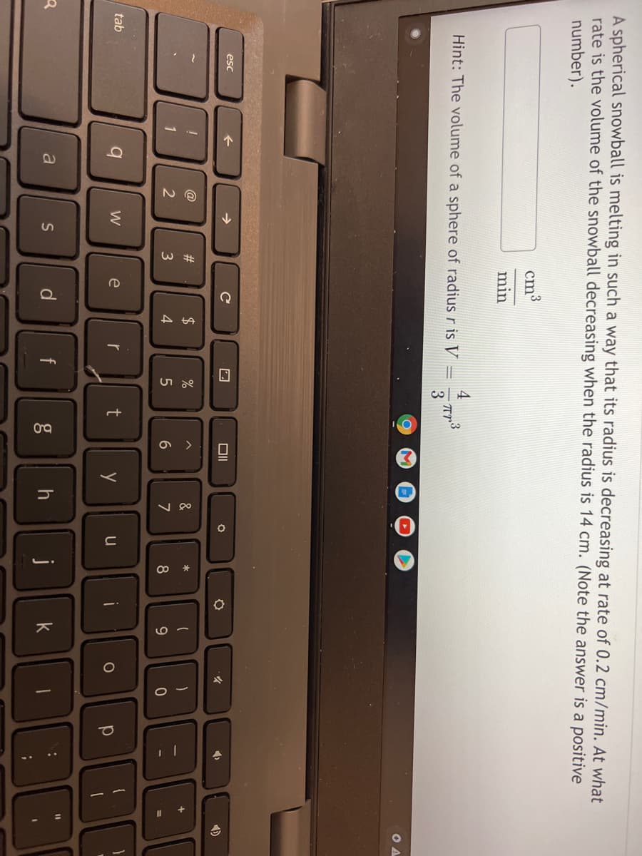 A spherical snowball is melting in such a way that its radius is decreasing at rate of 0.2 cm/min. At what
rate is the volume of the snowball decreasing when the radius is 14 cm. (Note the answer is a positive
number).
cm3
min
4
Hint: The volume of a sphere of radius r is V
3
esc
@
23
2$
%
&
*
3
4
9
tab
e
r
y
u
a
d
f
k
