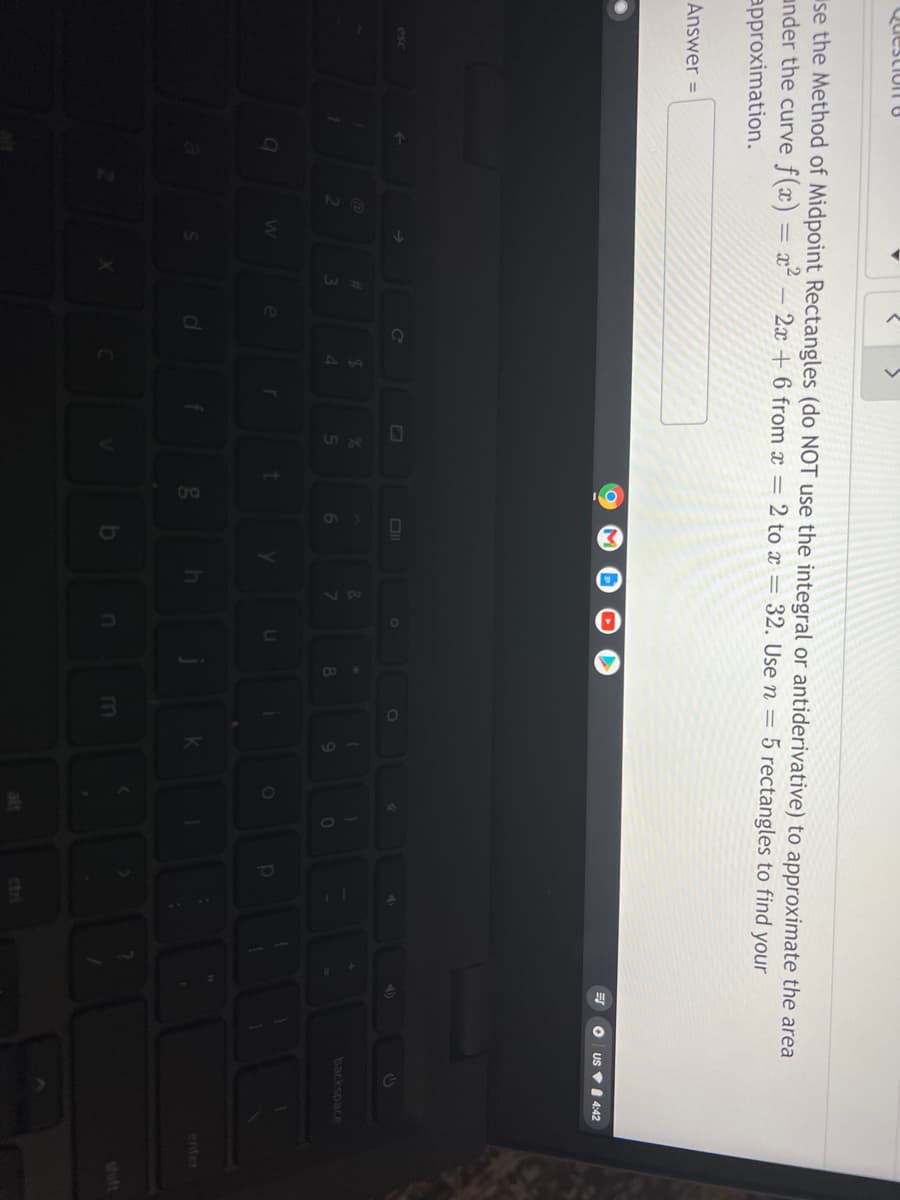 QuestionO
se the Method of Midpoint Rectangles (do NOT use the integral or antiderivative) to approximate the area
under the curve f(x) = x² – 2x + 6 from x = 2 to x = 32. Use n = 5 rectangles to find your
approximation.
Answer =
US VI 4:42
45
44
&.
backspace
9
enter
m
shift
ctri
