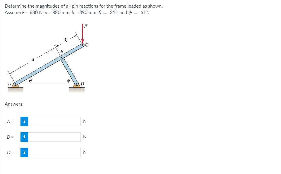 Determine the magnitudes of all pin reactions for the frame loaded as shown.
Assume F = 630 N, a = 880 mm, b = 390 mm, 0 = 31°, and p = 61°.
F
B
A
Answers:
A =
i
N
B =
i
N
D =
i
N
