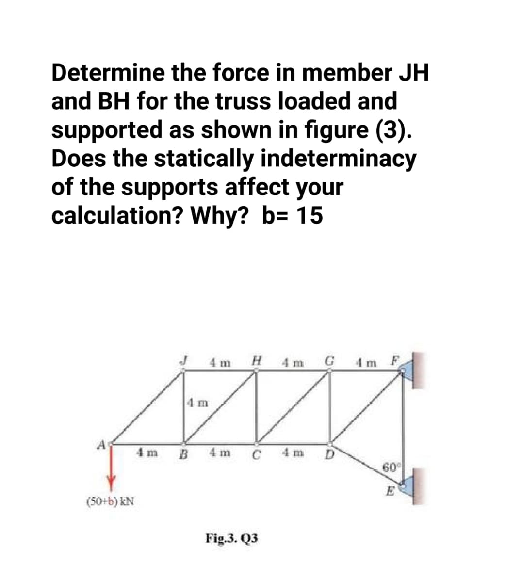 Determine the force in member JH
and BH for the truss loaded and
supported as shown in figure (3).
Does the statically indeterminacy
of the supports affect your
calculation? Why? b= 15
4 m H 4 m G 4 m F
4 m
4 m
B
4 m
C
4 m
60
E
(50+b) kN
Fig.3. Q3
