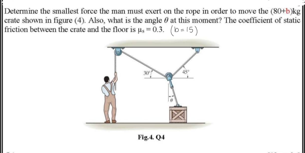 Determine the smallest force the man must exert on the rope in order to move the (80+b)kg
crate shown in figure (4). Also, what is the angle 0 at this moment? The coefficient of static
friction between the crate and the floor is µs = 0.3. (b=15)
30
Fig.4. Q4
