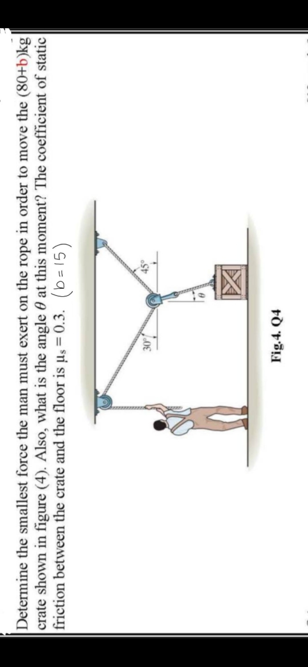 Determine the smallest force the man must exert on the rope in order to move the (80+b)kg
crate shown in figure (4). Also, what is the angle 0 at this moment? The coefficient of static
friction between the crate and the floor is µs = 0.3. (b=15)
%3D
区
Fig.4. Q4
