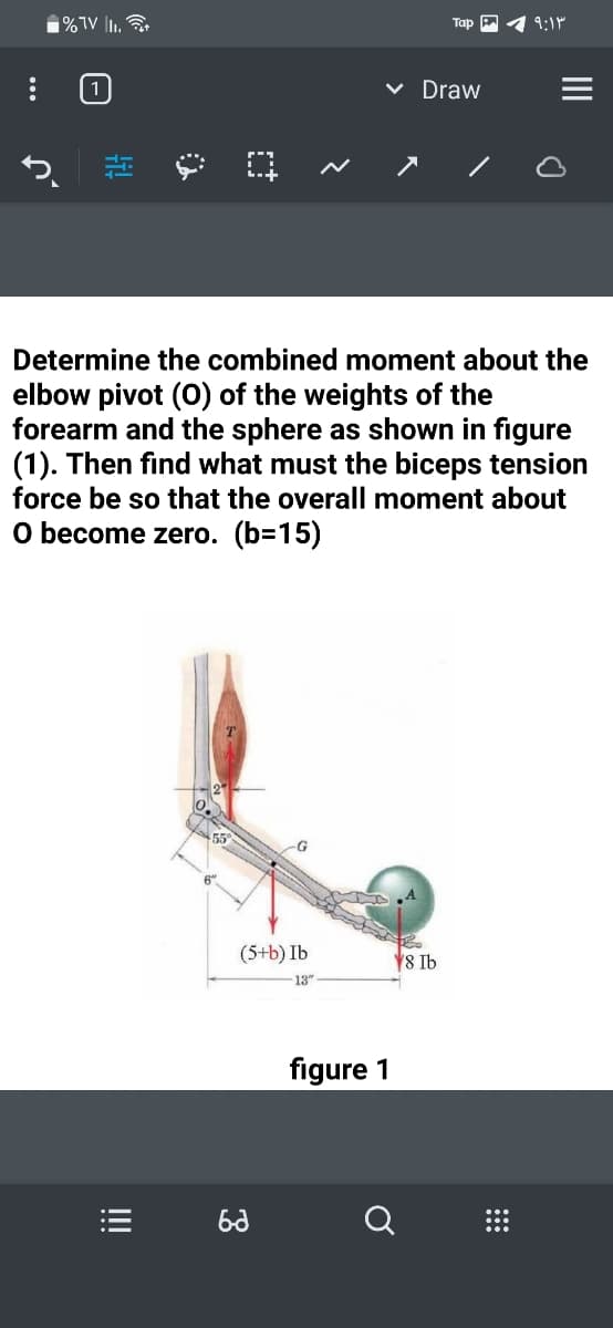 1%TV |I.
Тар
9:1"
1
v Draw
Determine the combined moment about the
elbow pivot (0) of the weights of the
forearm and the sphere as shown in figure
(1). Then find what must the biceps tension
force be so that the overall moment about
O become zero. (b=15)
(5+b) Ib
8 Ib
13
figure 1
ti!
!!
