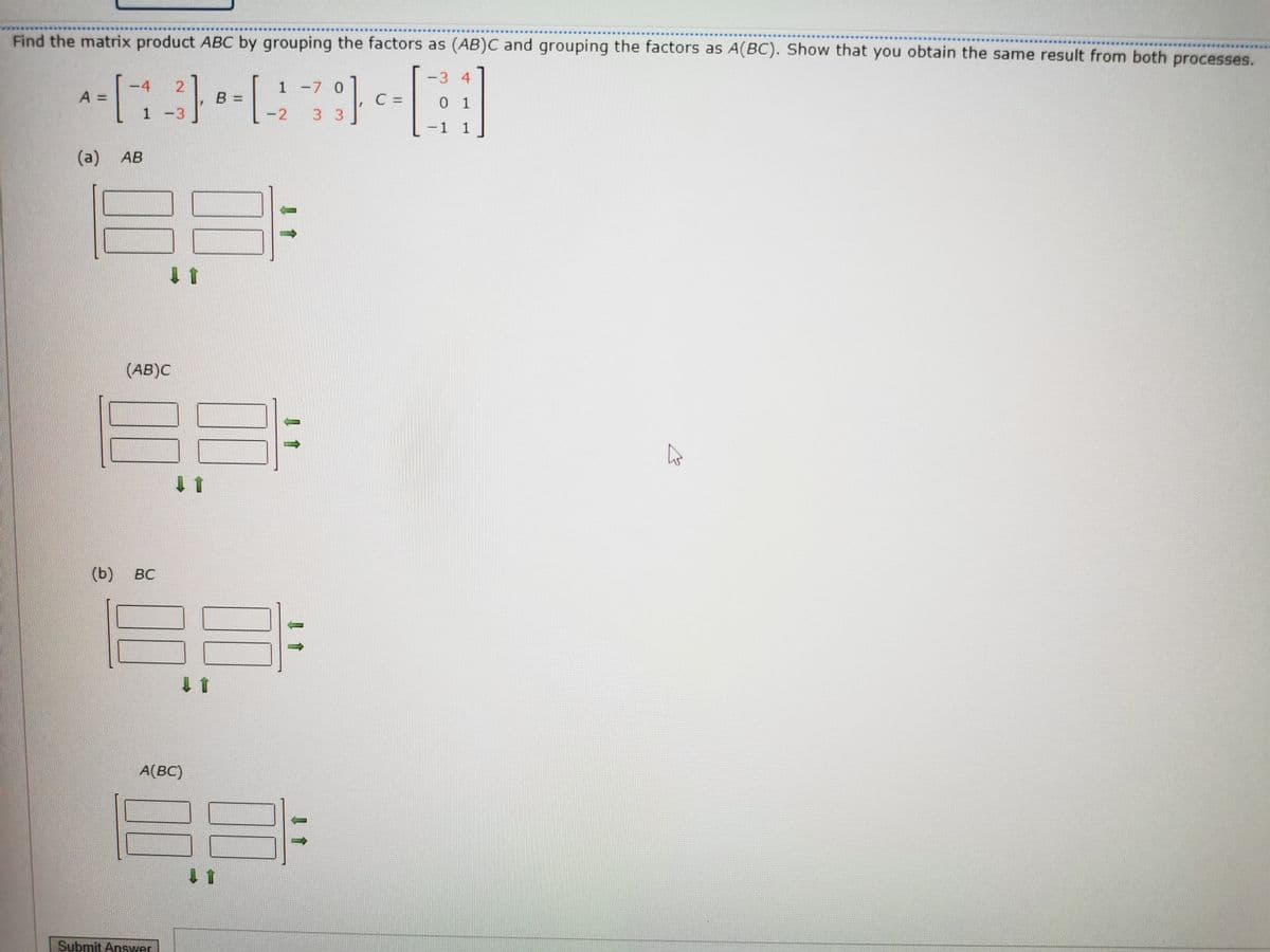 Find the matrix product ABC by grouping the factors as (AB)C and grouping the factors as A(BC). Show that you obtain the same result from both processes.
-3 4
4
2.
1 -7 0
A =
C =
0 1
1 -3
-2
3 3
1 1
(a)
AB
(AB)C
(b) вс
BC
A(BC)
Submit Ansywer
