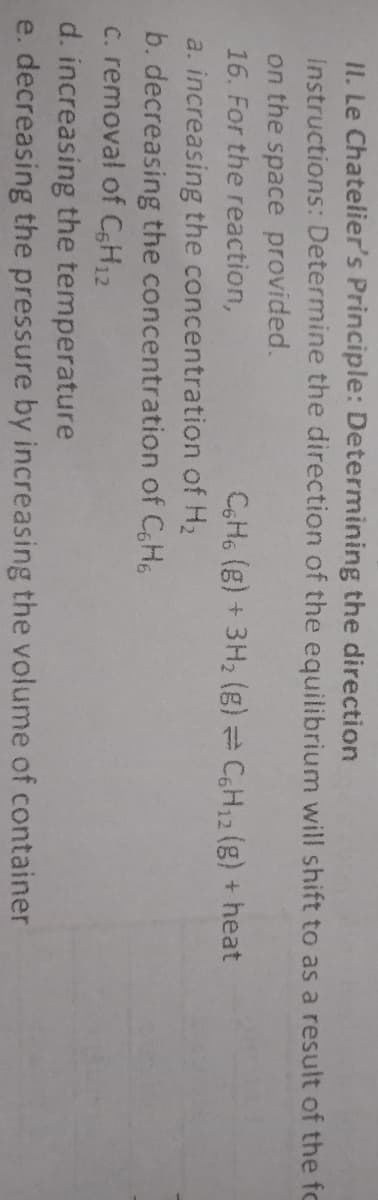 II. Le Chatelier's Principle: Determining the direction
Instructions: Determine the direction of the equilibrium will shift to as a result of the fo
on the space provided.
16. For the reaction,
CH6 (g) + 3H2 (g) = CH12 (g) + heat
a. increasing the concentration of H2
b. decreasing the concentration of CH6
c. removal of CsH12
d. increasing the temperature
e. decreasing the pressure by increasing the volume of container
