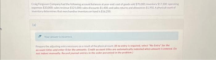 Craig Ferguson Company had the following account balances at year-end: cost of goods sold $70,000; inventory $17,300: operating
expenses $33,000: sales revenue $121,000: sales discounts $1,400; and sales returns and allowances $1,950. A physical count of
inventory determines that merchandise inventory on hand is $16.250.
(a)
Your answer is incorrect
Prepare the adjusting entry necessary as a result of the physical count. (If no entry is required, select "No Entry" for the
account titles and enter 0 for the amounts. Credit account titles are automatically indented when amount is entered. Do
not indent manually. Record journal entries in the order presented in the problem.)