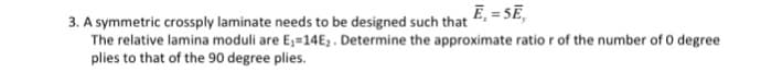 3. A symmetric crossply laminate needs to be designed such that E,= SE,
The relative lamina moduli are E₁-14E, . Determine the approximate ratio r of the number of 0 degree
plies to that of the 90 degree plies.