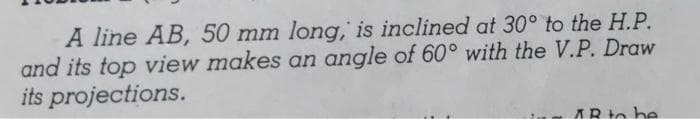 A line AB, 50 mm long, is inclined at 30° to the H.P.
and its top view makes an angle of 60° with the V.P. Draw
its projections.
AR to he