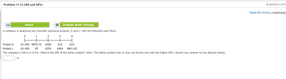 Problem 11.12 (IRR and NPV)
Problem Walk-Through
A company is analyzing two mutually exclusive projects, S and L, with the following cash flows:
0
1
4
eBook
%
2
3
-$1,000 $876.76 $260
Project S
Project L
$15 $10
$400 $801.65
-$1,000 $5
$250
The company's WACC is 8.0%. What is the IRR of the better project? (Hint: The better project may or may not be the one with the higher IRR.) Round your answer to two decimal places.
◄ Question 2 of 6
Check My Work (1 remaining)