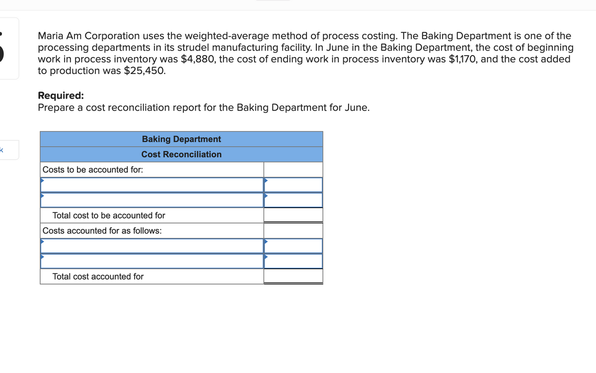 k
Maria Am Corporation uses the weighted-average method of process costing. The Baking Department is one of the
processing departments in its strudel manufacturing facility. In June in the Baking Department, the cost of beginning
work in process inventory was $4,880, the cost of ending work in process inventory was $1,170, and the cost added
to production was $25,450.
Required:
Prepare a cost reconciliation report for the Baking Department for June.
Baking Department
Cost Reconciliation
Costs to be accounted for:
Total cost to be accounted for
Costs accounted for as follows:
Total cost accounted for