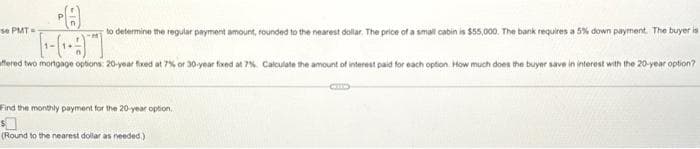 to determine the regular payment amount, rounded to the nearest dollar. The price of a small cabin is $55,000. The bank requires a 5% down payment. The buyer is
ffered two mortgage options: 20-year fixed at 7% or 30-year fixed at 7%. Calculate the amount of interest paid for each option. How much does the buyer save in interest with the 20-year option?
se PMT=
Find the monthly payment for the 20-year option,
(Round to the nearest dollar as needed.)