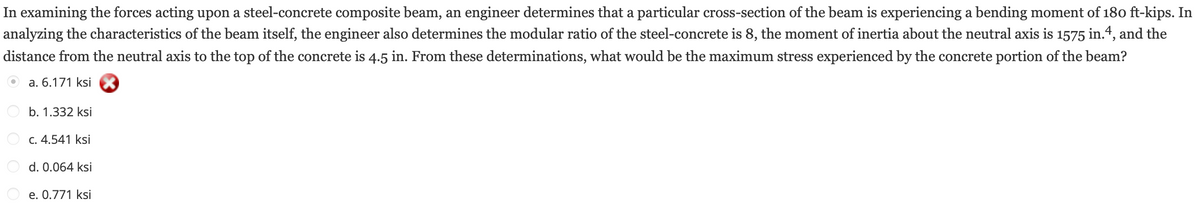 In examining the forces acting upon a steel-concrete composite beam, an engineer determines that a particular cross-section of the beam is experiencing a bending moment of 180 ft-kips. In
analyzing the characteristics of the beam itself, the engineer also determines the modular ratio of the steel-concrete is 8, the moment of inertia about the neutral axis is 1575 in.4, and the
distance from the neutral axis to the top of the concrete is 4.5 in. From these determinations, what would be the maximum stress experienced by the concrete portion of the beam?
a. 6.171 ksi
b. 1.332 ksi
c. 4.541 ksi
d. 0.064 ksi
e. 0.771 ksi