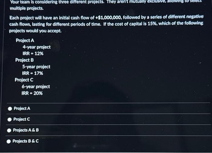 Your team is considering three different projects. They aren't mutually exclusive, allowing to
multiple projects.
Each project will have an initial cash flow of +$1,000,000, followed by a series of different negative
cash flows, lasting for different periods of time. If the cost of capital is 15%, which of the following
projects would you accept.
Project A
4-year project
IRR = 12%
Project B
5-year project
IRR = 17%
Project C
6-year project
IRR = 20%
Project A
Project C
Projects A & B
Projects B & C