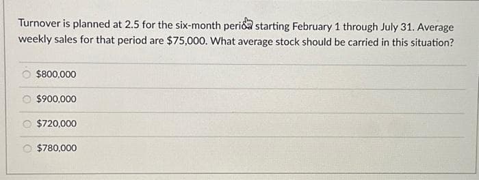 Turnover is planned at 2.5 for the six-month perida starting February 1 through July 31. Average
weekly sales for that period are $75,000. What average stock should be carried in this situation?
$800,000
$900,000
$720,000
$780,000