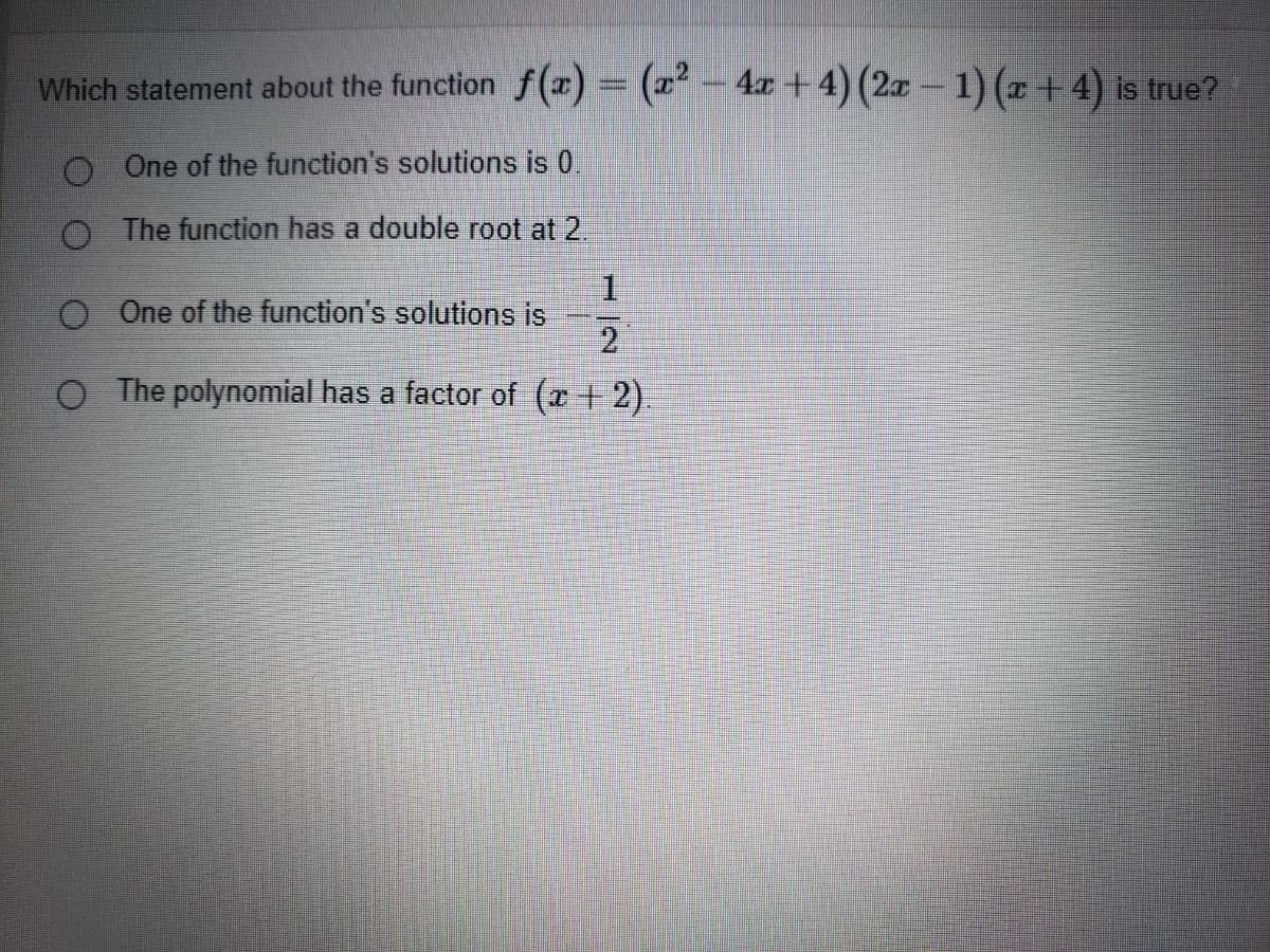 Which statement about the function f(r) = (² - 4x+4) (2x - 1) (x +4) is true?
O One of the function's solutions is 0.
O The function has a double root at 2.
O One of the function's solutions is
2
O The polynomial has a factor of (x +2).
