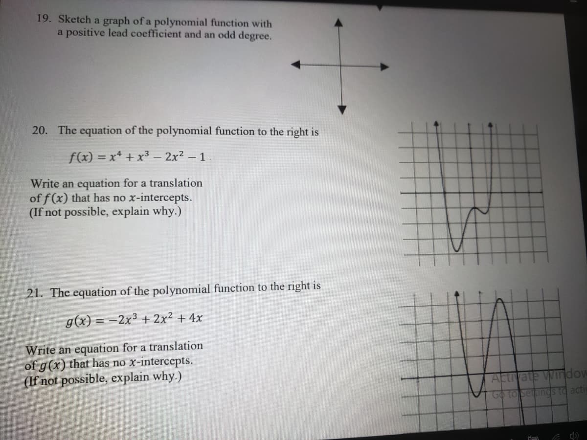 19. Sketch a graph of a polynomial function with
a positive lead coefficient and an odd degree.
20. The equation of the polynomial function to the right is
f(x) = x* + x³ - 2x2-1
Write an equation for a translation
of f (x) that has no x-intercepts.
(If not possible, explain why.)
21. The equation of the polynomial function to the right is
g(x) = -2x³ + 2x² + 4x
Write an equation for a translation
of g(x) that has no x-intercepts.
(If not possible, explain why.)
Actrvate Window
Go to setings to acti
