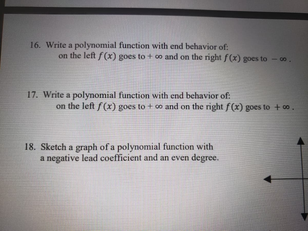 16. Write a polynomial function with end behavior of:
on the left f (x) goes to + ∞ and on the right f (x) goes to - 0o.
17. Write a polynomial function with end behavior of:
on the left f(X) goes to + o and on the right f (x) goes to + 00.
18. Sketch a graph of a polynomial function with
a negative lead coefficient and an even degree.
