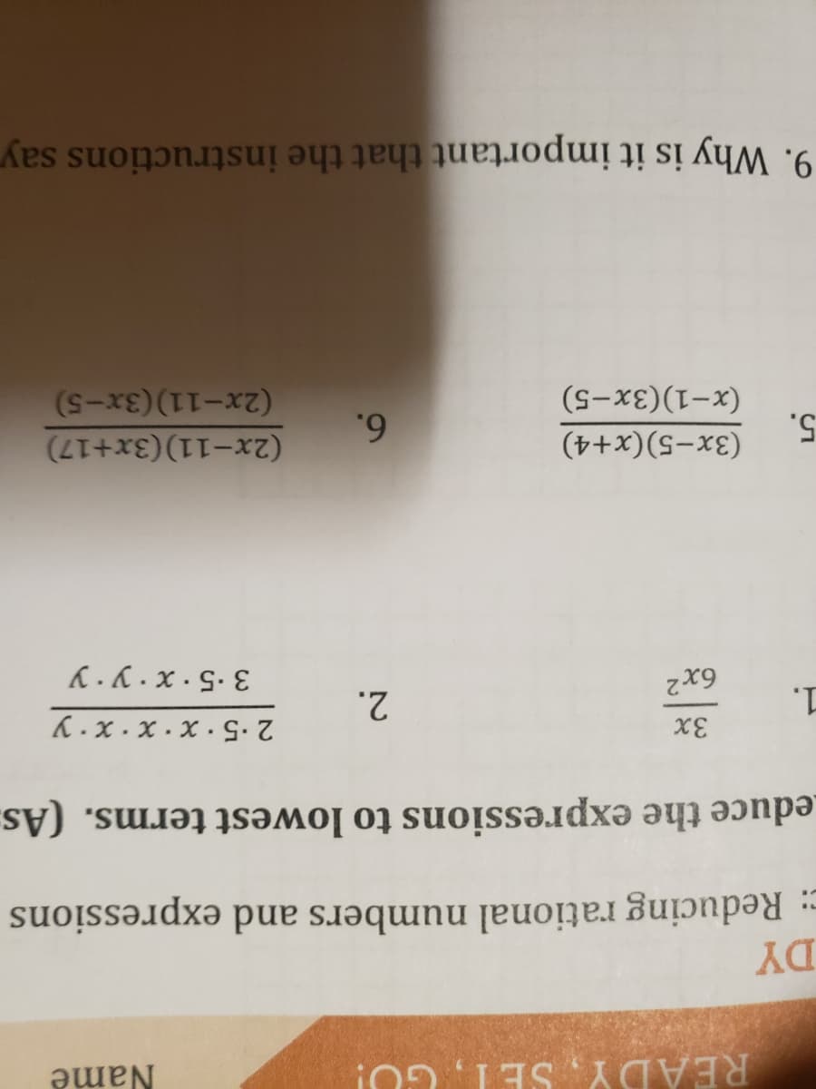 READY, SET, GU!
Name
DY
: Reducing rational numbers and expressions
Leduce the expressions to lowest terms. (As.
1.
2.
6x2
K.x . x · X ·G
K. K . x · S. E
5.
(x-1)(3x-5)
(3x-5)(x+4)
6.
(2x-11)(3x+17)
(2x-11)(3x-5)
9. Why is it important that the instructions say
