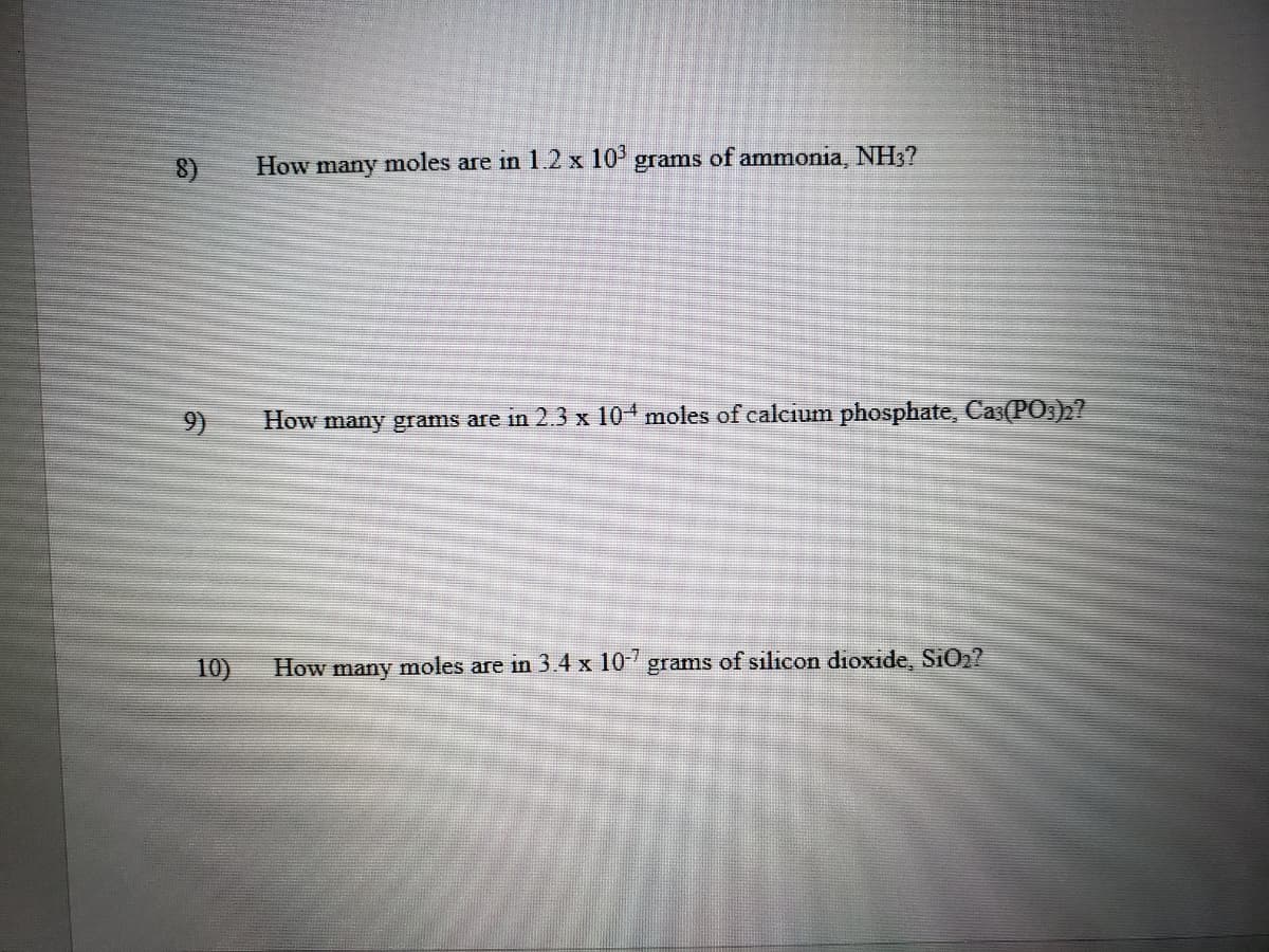 8)
How many moles are in 1.2 x 10' grams of ammonia, NH3?
9)
How many grams are in 2.3 x 104 moles of calcium phosphate, Cas(P0,)h?
10)
How many moles are in 3.4 x 10 grams of silicon dioxide, SiO2?
