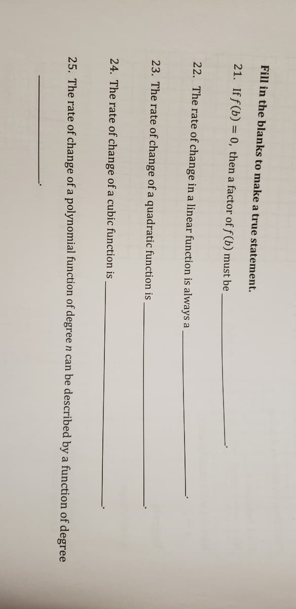 Fill in the blanks to make a true statement.
21. If f (b) = 0, then a factor of f (b) must be
22. The rate of change in a linear function is always a
23. The rate of change of a quadratic function is
24. The rate of change of a cubic function is
25. The rate of change of a polynomial function of degree n can be described by a function of degree
