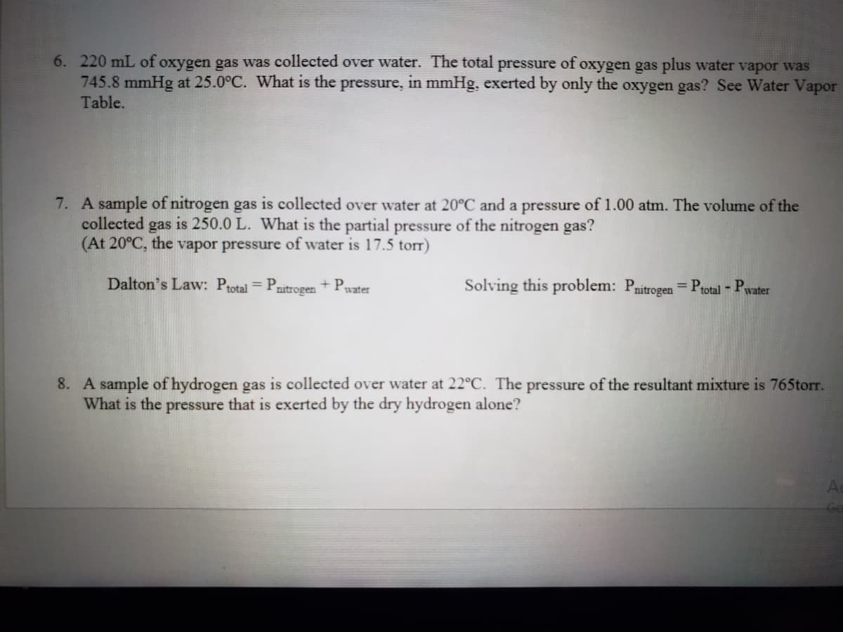 6. 220 mL of oxygen gas was collected over water. The total pressure of oxygen gas plus water vapor was
745.8 mmHg at 25.0°C. What is the pressure, in mmHg, exerted by only the oxygen gas? See Water Vapor
Table.
7. A sample of nitrogen gas is collected over water at 20°C and a pressure of 1.00 atm. The volume of the
collected
gas
is 250.0 L. What is the partial pressure of the nitrogen gas?
(At 20°C, the vapor pressure of water is 17.5 torr)
Dalton's Law: Ptotal = Pr
Solving this problem: Pnitrogen = Ptotal -
nitrogen
+ Pwater
P.
%3D
water
8. A sample of hydrogen gas is collected over water at 22°C. The pressure of the resultant mixture is 765torr.
What is the pressure that is exerted by the dry hydrogen alone?
