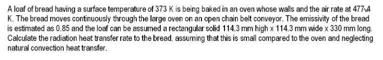 A loaf of bread having a surface temperature of 373 K is being baked in an oven whose walls and the air rate at 477A
K. The bread moves continuously through the large oven on an open chain belt conveyor. The emissivity of the bread
is estimated as 0.85 and the loaf can be assumed a rectangular solid 114.3 mm high x 114.3 mm wide x 330 mm long.
Calculate the radiation heat transfer rate to the bread, assuming that this is small compared to the oven and neglecting
natural convection heat transfer.
