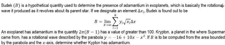 Budek (B) is a hypothetical quantity used to determine the presence of adamantium in exoplanets, which is basically the rotational
wave it produced as it revolves about its parent star. If we designate an element Ax;, Budek is found out to be
B = lim ) yiyx;Ax
An exoplanet has adamantium is the quantity 27(B – 1) has a value of greater than 100. Krypton, a planet in the where Superman
came from, has a rotational wave described by the parabola y = -16+ 10x – x². If B is to be computed from the area bounded
by the parabola and the x-axis, determine whether Kypton has adamantium.
