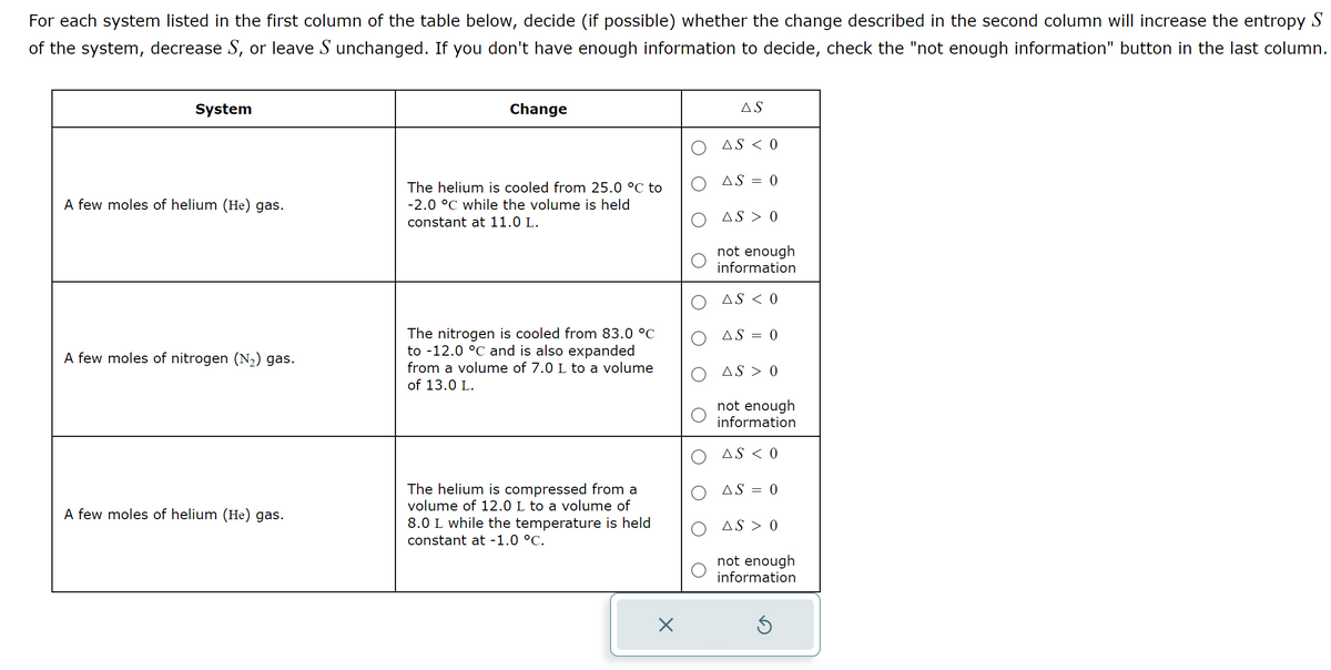 For each system listed in the first column of the table below, decide (if possible) whether the change described in the second column will increase the entropy S
of the system, decrease S, or leave S unchanged. If you don't have enough information to decide, check the "not enough information" button in the last column.
System
A few moles of helium (He) gas.
A few moles of nitrogen (N₂) gas.
A few moles of helium (He) gas.
Change
The helium is cooled from 25.0 °C to
-2.0 °C while the volume is held
constant at 11.0 L.
The nitrogen is cooled from 83.0 °C
to -12.0 °C and is also expanded
from a volume of 7.0 L to a volume
of 13.0 L.
The helium is compressed from a
volume of 12.0 L to a volume of
8.0 L while the temperature is held
constant at -1.0 °C.
X
AS
AS < 0
AS = 0
AS > 0
not enough
information
AS < 0
AS = 0
AS > 0
not enough
information
AS < 0
AS = 0
AS > 0
not enough
information
S