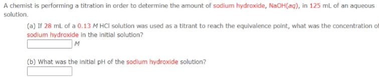 A chemist is performing a titration in order to determine the amount of sodium hydroxide, NaOH(aq), in 125 mL of an aqueous
solution.
(a) If 28 mL of a 0.13 M HCl solution was used as a titrant to reach the equivalence point, what was the concentration of
sodium hydroxide in the initial solution?
M
(b) What was the initial pH of the sodium hydroxide solution?