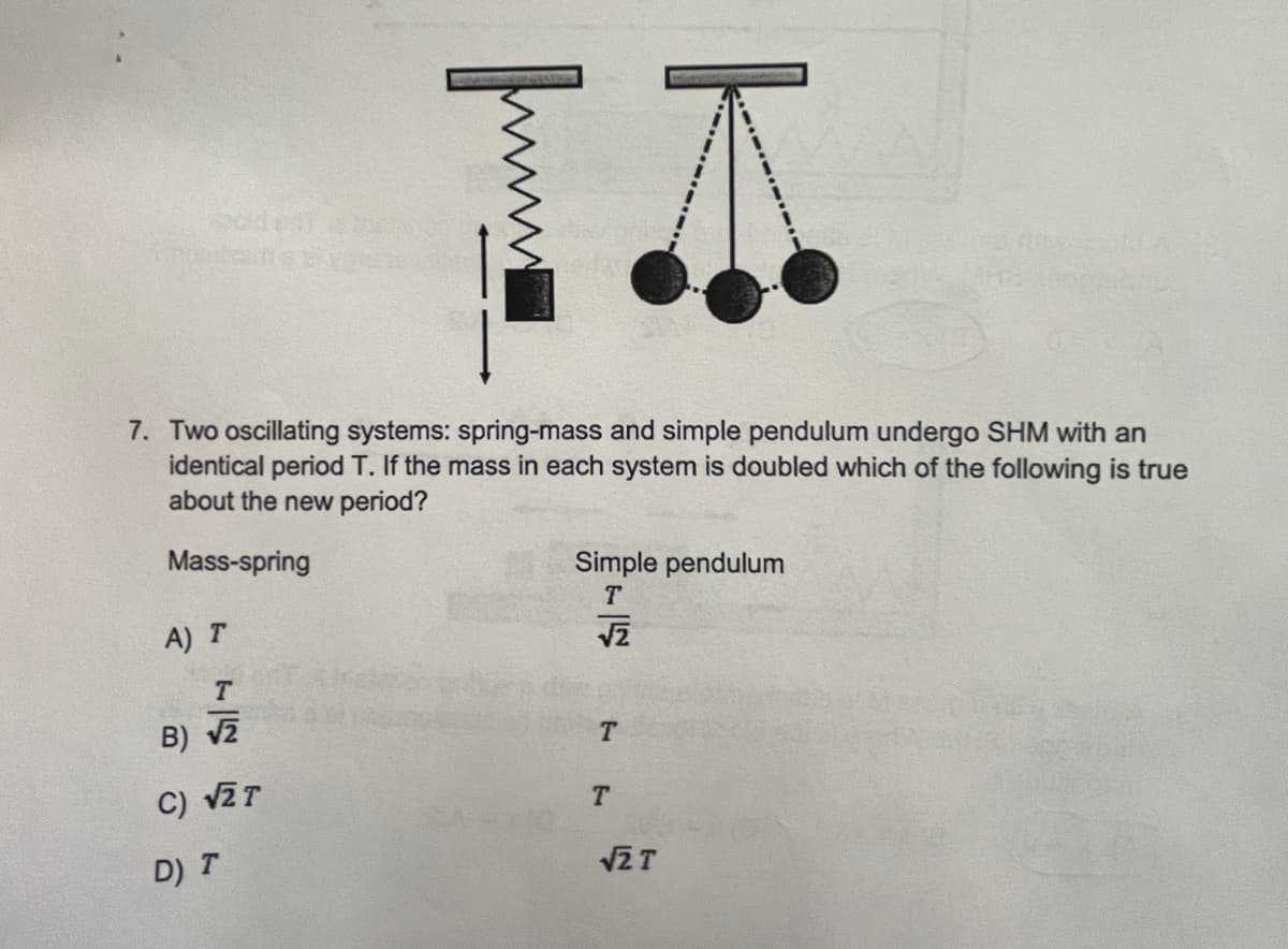 odena
7. Two oscillating systems: spring-mass and simple pendulum undergo SHM with an
identical period T. If the mass in each system is doubled which of the following is true
about the new period?
Mass-spring
Simple pendulum
A) T
T.
B) v2
T
C) vZT
T.
D) T
