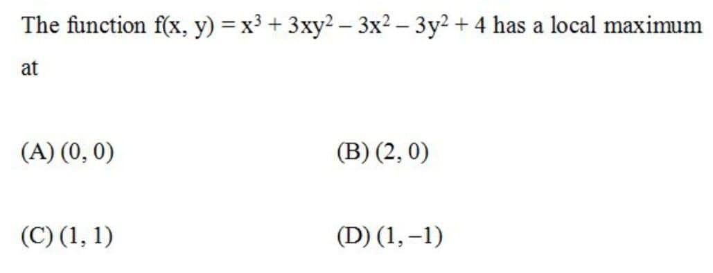 The function f(x, y) = x3 + 3xy2-3x2 – 3y2 + 4 has a local maximum
at
(A) (0, 0)
(B) (2, 0)
(C) (1, 1)
(D) (1, –1)
