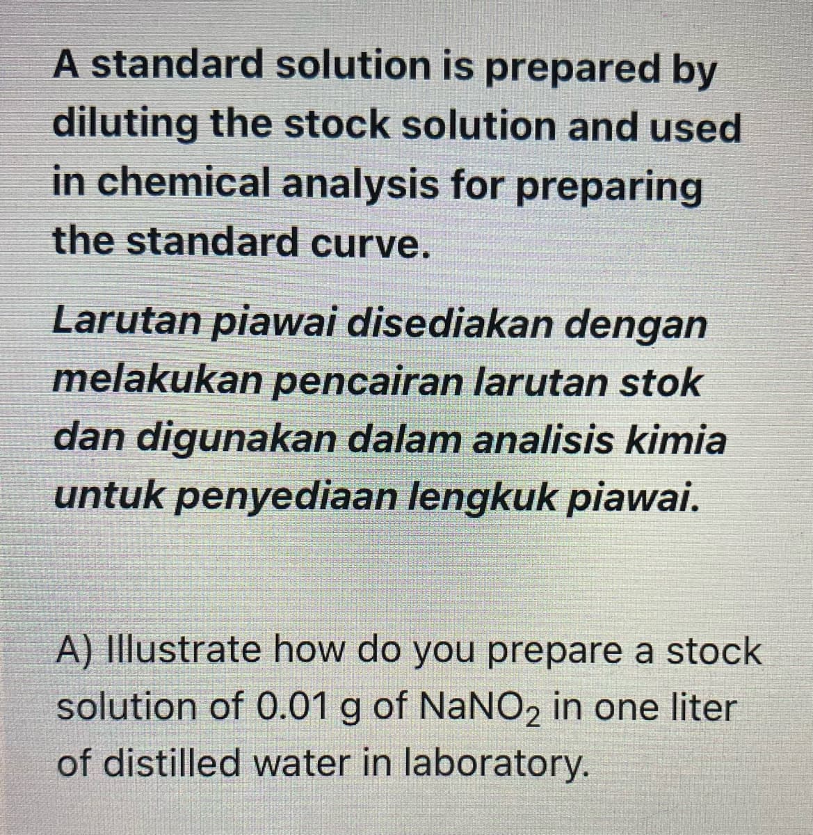 A standard solution is prepared by
diluting the stock solution and used
in chemical analysis for preparing
the standard curve.
Larutan piawai disediakan dengan
melakukan pencairan larutan stok
dan digunakan dalam analisis kimia
untuk penyediaan lengkuk piawai.
A) Illustrate how do you prepare a stock
solution of 0.01 g of NaNO2 in one liter
of distilled water in laboratory.
