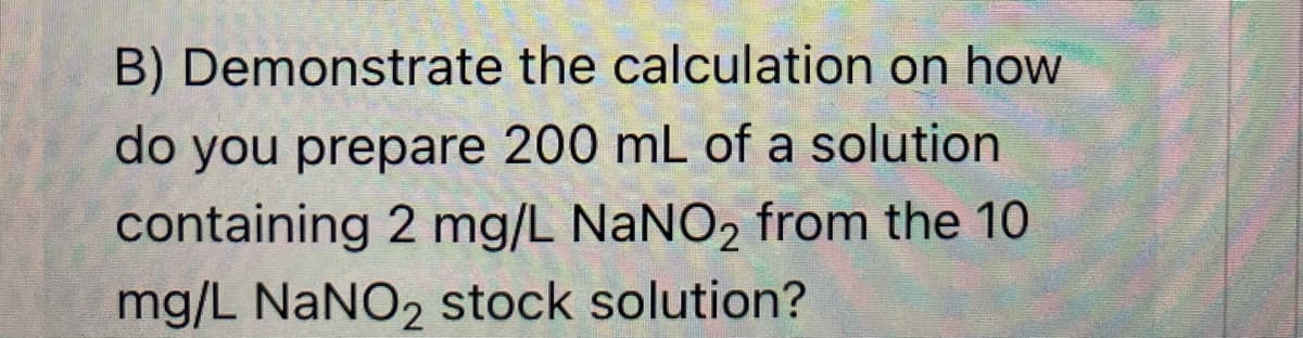 B) Demonstrate the calculation on how
do you prepare 200 mL of a solution
containing 2 mg/L NANO2 from the 10
mg/L NaNO2 stock solution?
