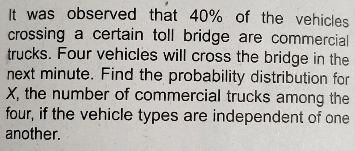 It was observed that 40% of the vehicles
crossing a certain toll bridge are commercial
trucks. Four vehicles will cross the bridge in the
next minute. Find the probability distribution for
X, the number of commercial trucks among the
four, if the vehicle types are independent of one
another.
