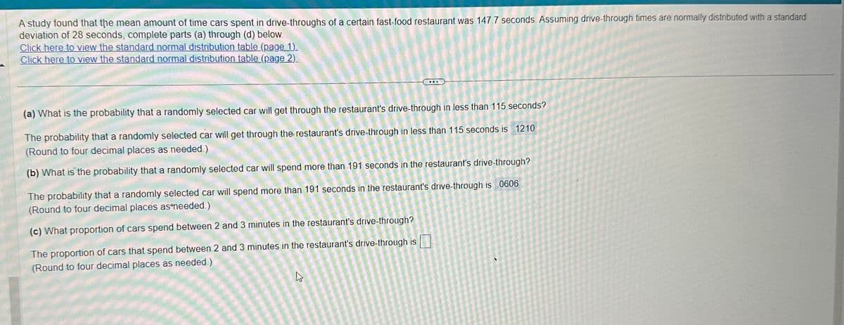 A study found that the mean amount of time cars spent in drive-throughs of a certain fast-food restaurant was 147.7 seconds. Assuming drive-through times are normally distributed with a standard
deviation of 28 seconds, complete parts (a) through (d) below.
Click here to view the standard normal distribution table (page 1).
Click here to view the standard normal distribution table (page 2).
(a) What is the probability that a randomly selected car will get through the restaurant's drive-through in less than 115 seconds?
The probability that a randomly selected car will get through the restaurant's drive-through in less than 115 seconds is 1210
(Round to four decimal places as needed.)
(b) What is the probability that a randomly selected car will spend more than 191 seconds in the restaurant's drive-through?
The probability that a randomly selected car will spend more than 191 seconds in the restaurant's drive-through is 0606
(Round to four decimal places as needed.)
(c) What proportion of cars spend between 2 and 3 minutes in the restaurant's drive-through?
The proportion of cars that spend between 2 and 3 minutes in the restaurant's drive-through is
(Round to four decimal places as needed.)
4