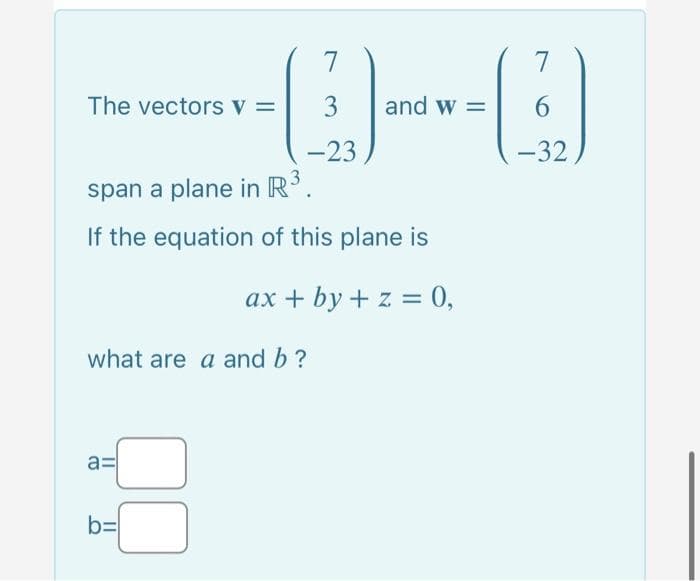 7
7
The vectors v =
3
and w =
6.
-23
-32
span a plane in R.
If the equation of this plane is
ax + by + z = 0,
what are a and b?
a=
b=
