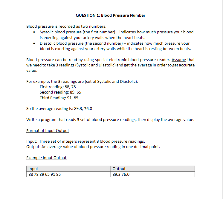 QUESTION 1: Blood Pressure Number
Blood pressure is recorded as two numbers:
• Systolic blood pressure (the first number) – indicates how much pressure your blood
is exerting against your artery walls when the heart beats.
• Diastolic blood pressure (the second number) – indicates how much pressure your
blood is exerting against your artery walls while the heart is resting between beats.
Blood pressure can be read by using special electronic blood pressure reader. Assume that
we need to take 3 readings (Systolicand Diastolic) and get the average in orderto get accurate
value.
For example, the 3 readings are (set of Systolic and Diastolic):
First reading: 88, 78
Second reading: 89, 65
Third Reading: 91, 85
So the average reading is: 89.3, 76.0
Write a program that reads 3 set of blood pressure readings, then display the average value.
Format of Input Output
Input: Three set of integers represent 3 blood pressure readings.
Output: An average value of blood pressure reading in one decimal point.
Example Input Output
Input
88 78 89 65 91 85
Output
89.3 76.0
