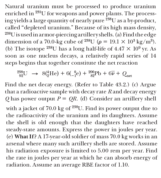 Natural uranium must be processed to produce uranium
enriched in 235U for weapons and power plants. The process-
ing yields a large quantity of nearly pure 238U as a by-product,
called “depleted uranium." Because of its high mass density,
238U is used in armor-piercing artilleryshells. (a) Find the edge
dimension of a 70.0-kg cube of 238U (p = 19.1 × 10$ kg/m³).
(b) The isotope 238U has a long half-life of 4.47 x 10° yr. As
soon as one nucleus decays, a relatively rapid series of 14
steps begins that together constitute the net reaction
238U →
92
8(He) + 6(_'e) + 206Pb + 6v + Qnet
Find the net decay energy. (Refer to Table 43.2.) (c) Argue
that a radioactive sample with decay rate Rand decay energy
Q has power output P = QR. (d) Consider an artillery shell
with a jacket of 70.0 kg of 258U. Find its power output due to
the radioactivity of the uranium and its daughters. Assume
the shell is old enough that the daughters have reached
steady-state amounts. Express the power in joules per year.
(e) What If? A l7-year-old soldier of mass 70.0 kg works in an
arsenal where many such artillery shells are stored. Assume
his radiation exposure is limited to 5.00 rem per year. Find
the rate in joules per year at which he can absorb energy of
radiation. Assume an average RBE factor of 1.10.
