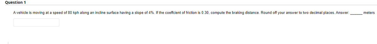 Question 1
A vehicle is moving at a speed of 80 kph along an incline surface having a slope of 4%. If the coeffcient of friction is 0.30, compute the braking distance. Round off your answer to two decimal places. Answer:
meters