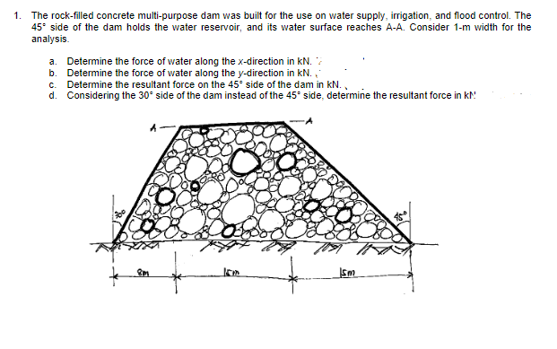 1. The rock-filled concrete multi-purpose dam was built for the use on water supply, irrigation, and flood control. The
45° side of the dam holds the water reservoir, and its water surface reaches A-A. Consider 1-m width for the
analysis.
a. Determine the force of water along the x-direction in KN.
b. Determine the force of water along the y-direction in kN.
c. Determine the resultant force on the 45° side of the dam in kN.
d. Considering the 30° side of the dam instead of the 45° side, determine the resultant force in KM
f
15m
Ism
45