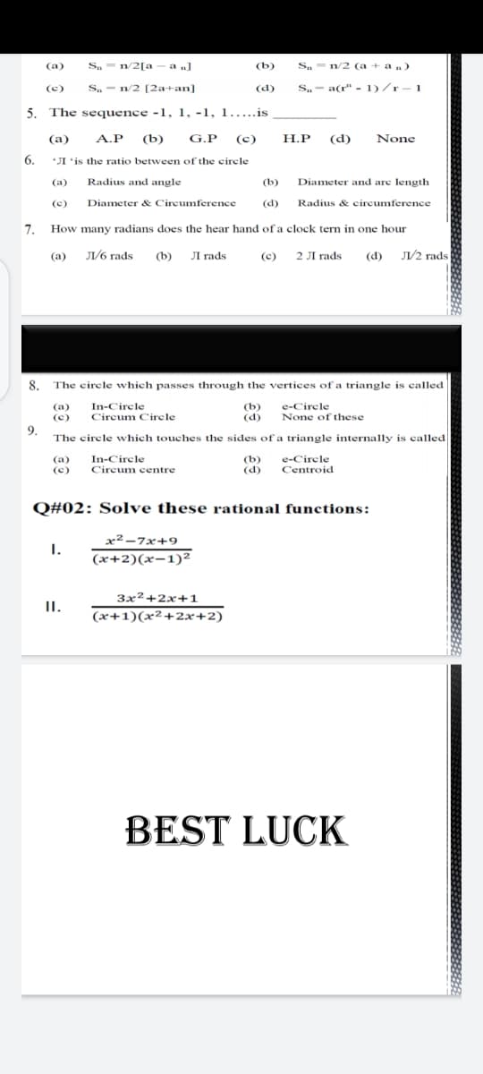 Sa =
n/2[a – a „]
(b)
Sa = n/2 (a + an)
(a)
(c)
S. - n/2 [2a+an]
(d)
S.- a(r" - 1)/r-1
5. The sequence -1, 1, -1, 1.....is
(а)
A.P
(b)
G.P
(c)
H.P
(d)
None
6.
*JI 'is the ratio between of the circle
(a)
Radius and angle
(b)
Diameter and are length
(c)
Diameter & Circumference
(d)
Radius & circumference
7.
How many radians does the hear hand of a clock tern in one hour
(a) Л/б гads
(b) JI rads
(®) 2 Лгads
(d) J1/2 rads
8. The circle which passes through the vertices of a triangle is called
In-Circle
(b)
(d)
e-Circle
(a)
(c)
Circum Circle
None of these
9.
The circle which touches the sides of a triangle internally is called
In-Cirele
(b)
(d)
(a)
e-Circle
(c)
Circum centre
Centroid
Q#02: Solve these rational functions:
x² –7x+9
1.
(x+2)(x-1)²
3x2+2x+1
II.
(x+1)(x²+2x+2)
BEST LUCK
