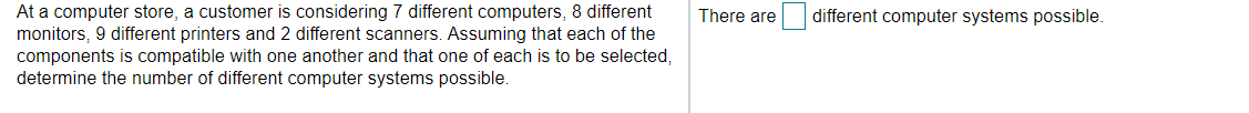 At a computer store, a customer is considering 7 different computers, 8 different
monitors, 9 different printers and 2 different scanners. Assuming that each of the
components is compatible with one another and that one of each is to be selected,
determine the number of different computer systems possible.
There are
different computer systems possible.
