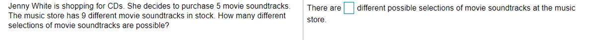 Jenny White is shopping for CDs. She decides to purchase 5 movie soundtracks.
The music store has 9 different movie soundtracks in stock. How many different
selections of movie soundtracks are possible?
There are
different possible selections of movie soundtracks at the music
store.
