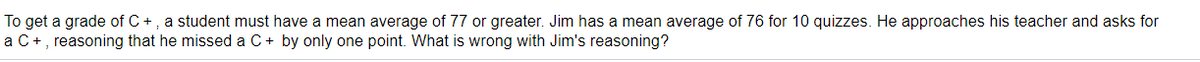 To get a grade of C+, a student must have a mean average of 77 or greater. Jim has a mean average of 76 for 10 quizzes. He approaches his teacher and asks for
a C+, reasoning that he missed a C+ by only one point. What is wrong with Jim's reasoning?
