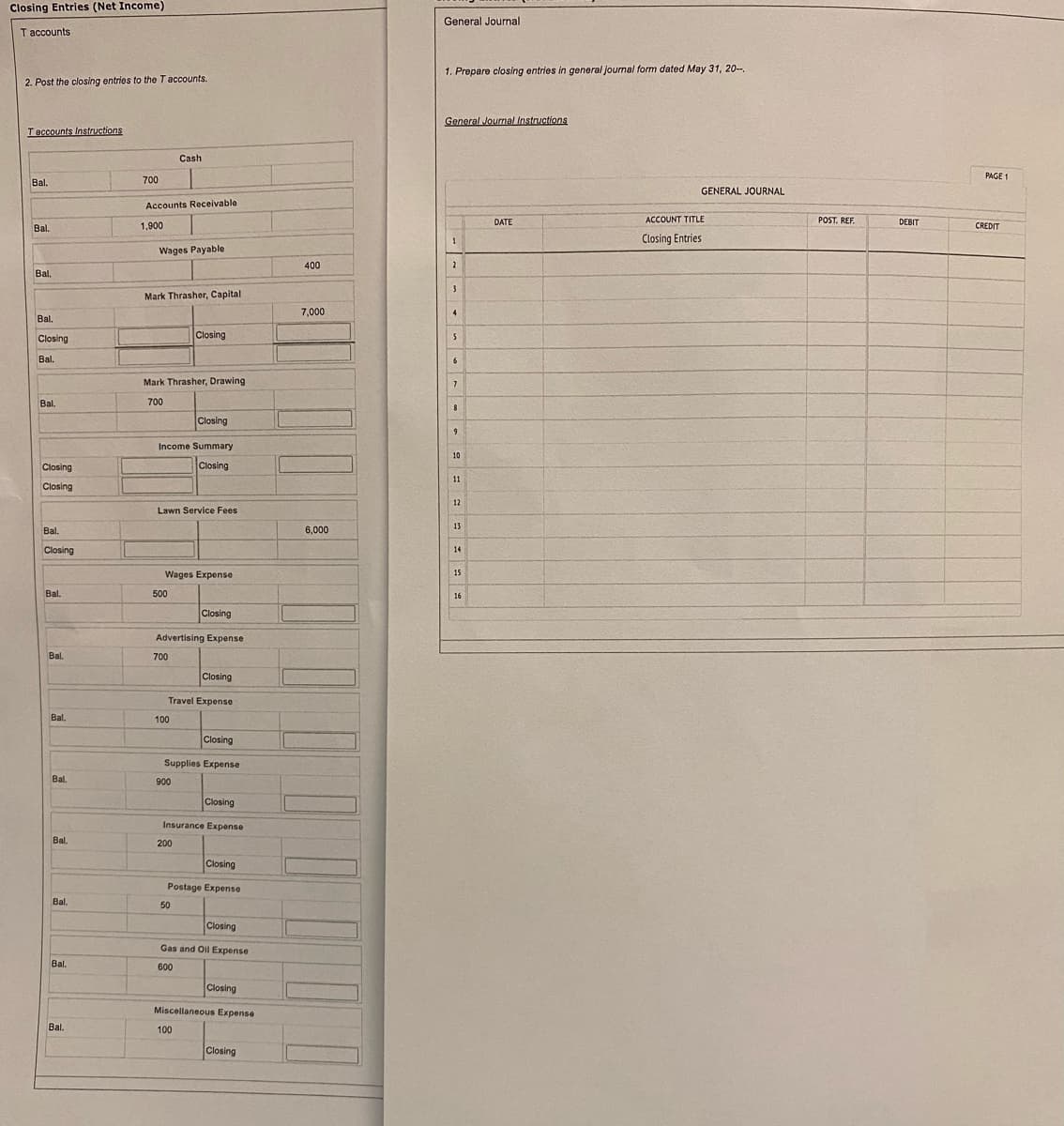 Closing Entries (Net Income)
General Journal
T accounts
1. Prepare closing entries in general journal form dated May 31, 20-,
2. Post the closing entries to the T accounts.
General Journal Instructions
Taccounts Instructions
Cash
PAGE 1
Bal.
700
GENERAL JOURNAL
Accounts Receivable
DATE
ACCOUNT TITLE
POST. REF.
DEBIT
Bal.
1,900
CREDIT
Closing Entries
Wages Payable
400
Bl,
Mark Thrasher, Capital
7,000
4
Bal.
Closing
Closing
Bal.
6.
Mark Thrasher, Drawing
Bal.
700
8
Closing
9
Income Summary
10
Closing
Closing
11
Closing
12
Lawn Service Fees
13
Bal.
6,000
Closing
14
15
Wages Expense
Bal.
500
16
Closing
Advertising Expense
Bal.
700
Closing
Travel Expense
Bal.
100
Closing
Supplies Expense
Bal.
900
Closing
Insurance Expense
Bal.
200
Closing
Postage Expense
Bal.
50
Closing
Gas and Oil Expense
Bal.
600
Closing
Miscellaneous Expense
Bal.
100
Closing
