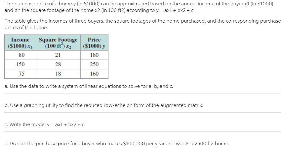 The purchase price of a home y (in $1000) can be approximated based on the annual income of the buyer x1 (in $1000)
and on the square footage of the home x2 (in 100 ft2) according to y = ax1 + bx2 + c.
The table gives the incomes of three buyers, the square footages of the home purchased, and the corresponding purchase
prices of the home.
Square Footage
(100 ft’) x2
Income
Price
($1000) x1
($1000) y
80
21
180
150
28
250
75
18
160
a. Use the data to write a system of linear equations to solve for a, b, and c.
b. Use a graphing utility to find the reduced row-echelon form of the augmented matrix.
c. Write the model y = ax1 + bx2 + c.
d. Predict the purchase price for a buyer who makes $100,000 per year and wants a 2500 ft2 home.
