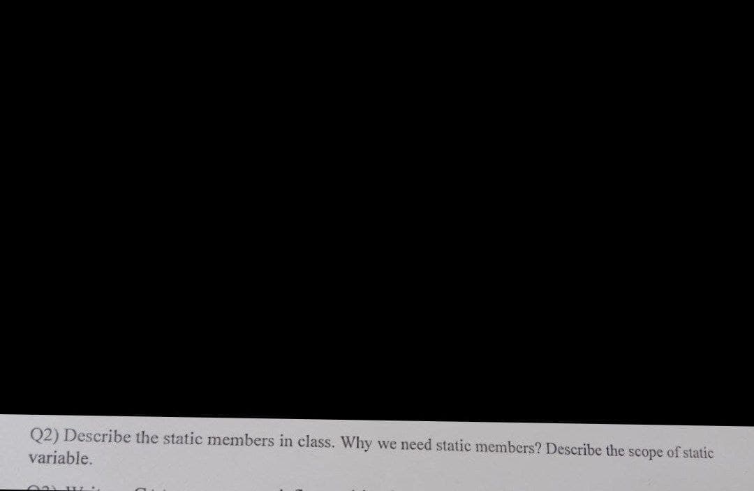 Q2) Describe the static members in class. Why we need static members? Describe the scope of static
variable.
T