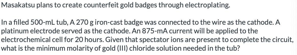 Masakatsu plans to create counterfeit gold badges through electroplating.
In a filled 500-mL tub, A 270 g iron-cast badge was connected to the wire as the cathode. A
platinum electrode served as the cathode. An 875-mA current will be applied to the
electrochemical cell for 20 hours. Given that spectator ions are present to complete the circuit,
what is the minimum molarity of gold (III) chloride solution needed in the tub?
