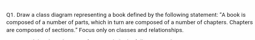 Q1. Draw a class diagram representing a book defined by the following statement: "A book is
composed of a number of parts, which in turn are composed of a number of chapters. Chapters
are composed of sections." Focus only on classes and relationships.
