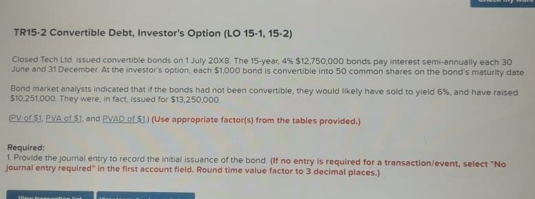 TR15-2 Convertible Debt, Investor's Option (LO 15-1, 15-2)
Closed Tech Ltd. issued convertible bonds on 1 July 20X8. The 15-year, 4% $12,750,000 bonds pay interest semi-annually each 30
June and 31 December. At the investor's option, each $1,000 bond is convertible into 50 common shares on the bond's maturity date.
Bond market analysts indicated that if the bonds had not been convertible, they would likely have sold to yield 6%, and have raised
$10,251,000. They were, in fact, issued for $13,250,000.
(PV of $1, PVA of $1, and PVAD of $1.) (Use appropriate factor(s) from the tables provided.)
Required:
1. Provide the journal entry to record the initial issuance of the bond. (If no entry is required for a transaction/event, select "No
journal entry required" in the first account field. Round time value factor to 3 decimal places.)